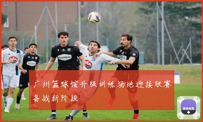 广州篮球馆升级训练场地迎接联赛备战新阶段