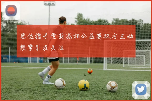 恩佐携手雪莉亮相公益赛双方互动频繁引发关注
