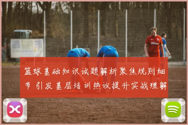 篮球基础知识试题解析聚焦规则细节 引发基层培训热议提升实战理解