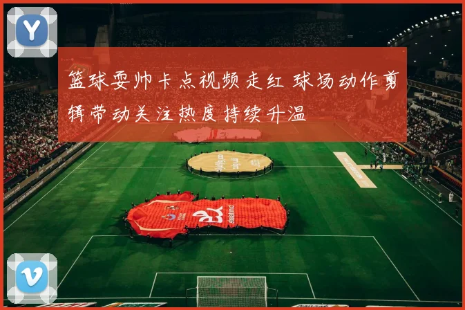 篮球耍帅卡点视频走红 球场动作剪辑带动关注热度持续升温