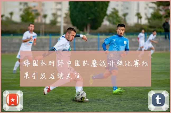 韩国队对阵中国队鏖战升级比赛结果引发后续关注