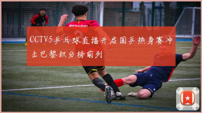 CCTV5乒乓球直播开启国乒热身赛冲击巴黎积分榜前列