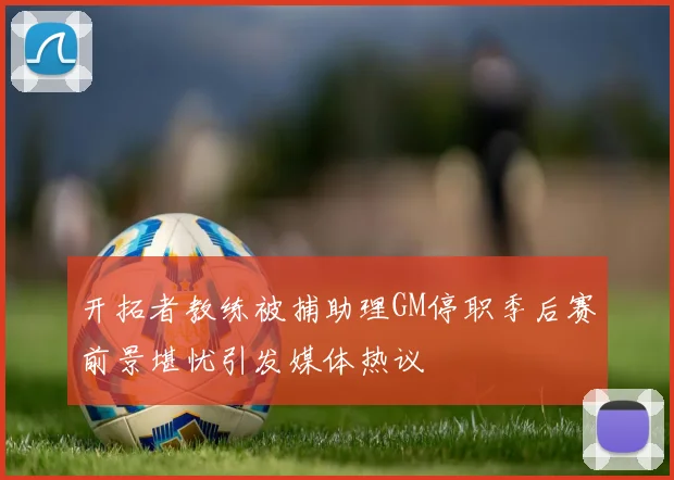 开拓者教练被捕助理GM停职季后赛前景堪忧引发媒体热议