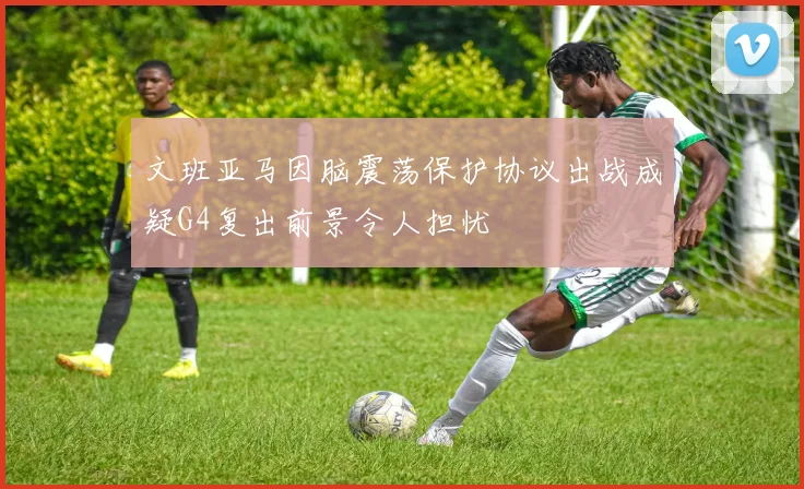 文班亚马因脑震荡保护协议出战成疑G4复出前景令人担忧