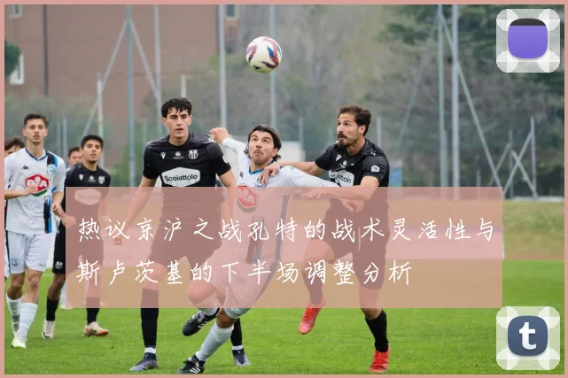 热议京沪之战孔特的战术灵活性与斯卢茨基的下半场调整分析