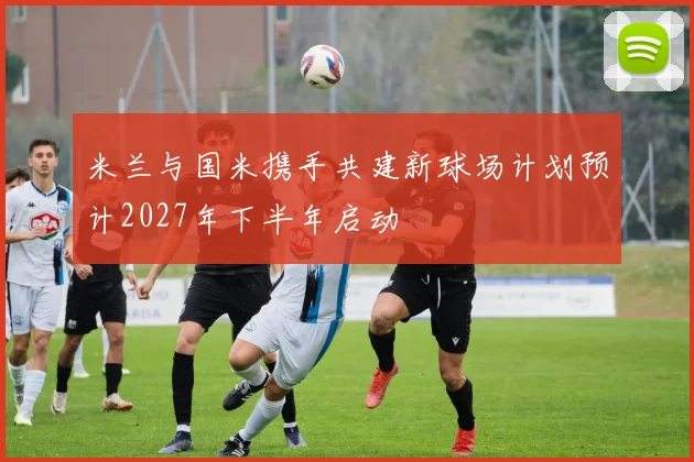 米兰与国米携手共建新球场计划预计2027年下半年启动