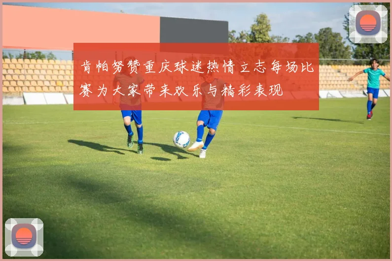 肯帕努赞重庆球迷热情立志每场比赛为大家带来欢乐与精彩表现