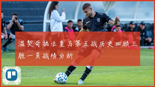 温契奇执法皇马第五战历史回顾三胜一负战绩分析