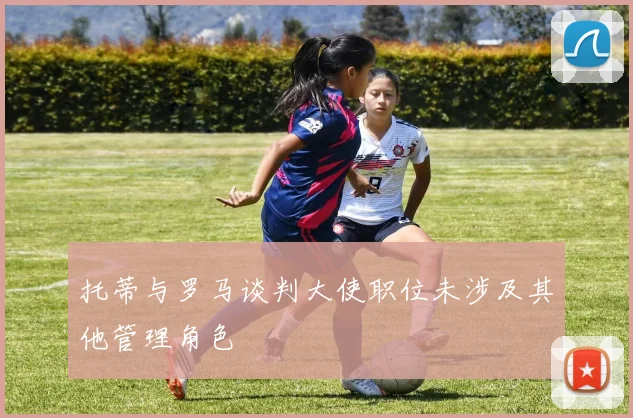 托蒂与罗马谈判大使职位未涉及其他管理角色