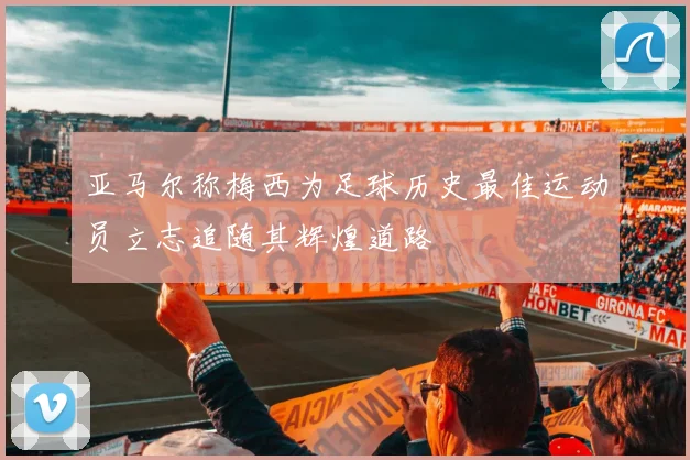 亚马尔称梅西为足球历史最佳运动员立志追随其辉煌道路