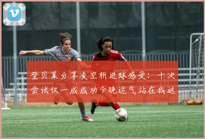 登贝莱分享凌空斩进球感受：十次尝试仅一成成功今晚运气站在我这边
