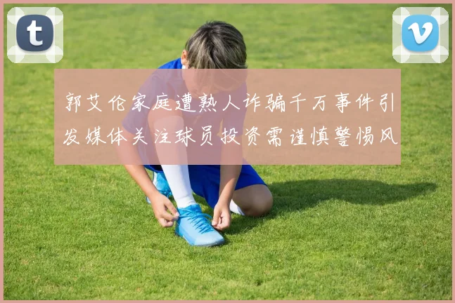 郭艾伦家庭遭熟人诈骗千万事件引发媒体关注球员投资需谨慎警惕风险