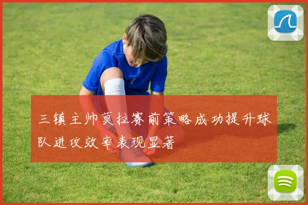 三镇主帅莫拉赛前策略成功提升球队进攻效率表现显著