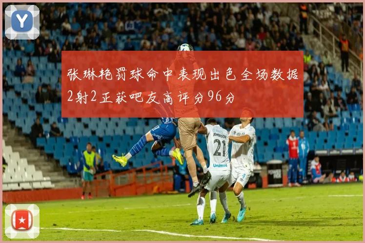 张琳艳罚球命中表现出色全场数据2射2正获吧友高评分96分