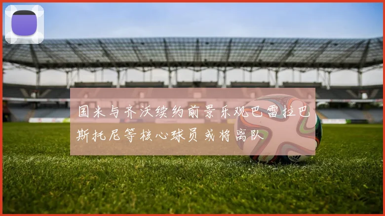 国米与齐沃续约前景乐观巴雷拉巴斯托尼等核心球员或将离队