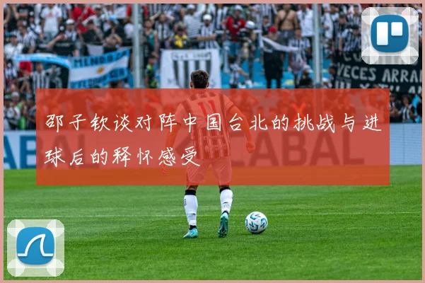 邵子钦谈对阵中国台北的挑战与进球后的释怀感受