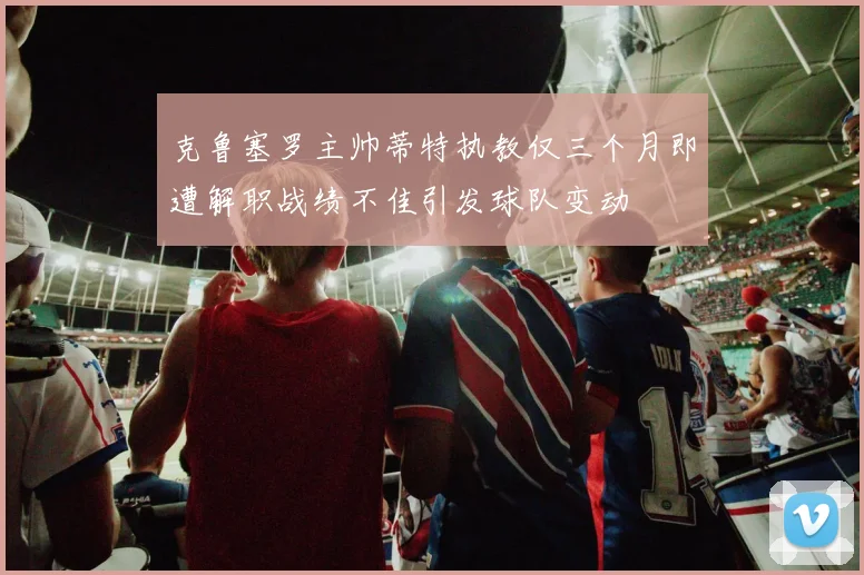克鲁塞罗主帅蒂特执教仅三个月即遭解职战绩不佳引发球队变动