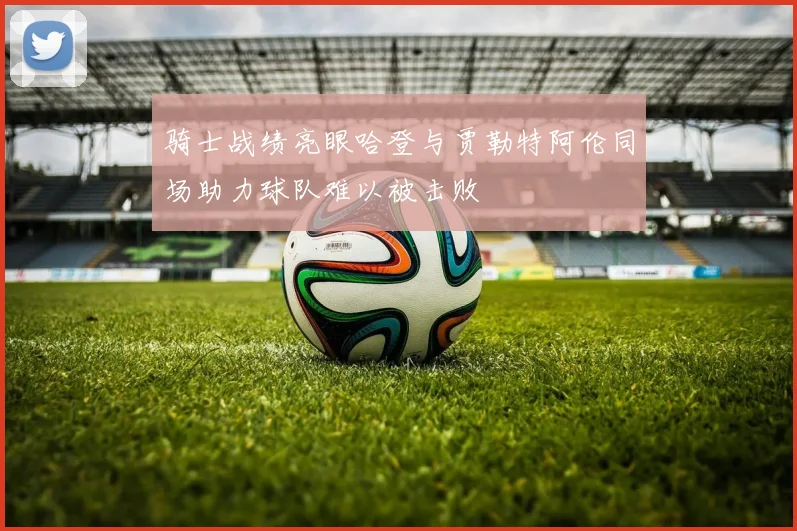 骑士战绩亮眼哈登与贾勒特阿伦同场助力球队难以被击败
