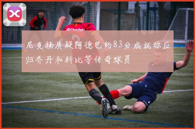 尼克杨质疑阿德巴约83分成就称应归乔丹和科比等传奇球员